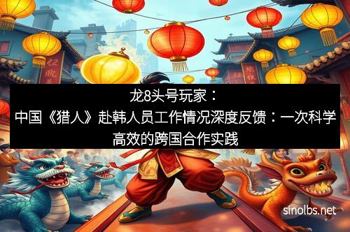 龙8头号玩家：中国《猎人》赴韩人员工作情况深度反馈：一次科学高效的跨国合作实践